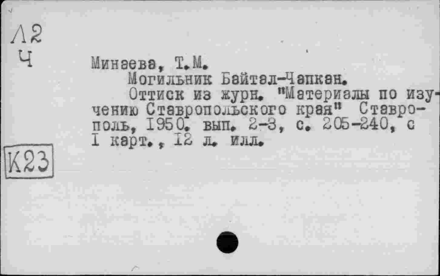 ﻿Л2 Ч

Минаева, Т.М.
Могильник Байтэл-Чапкан.
Оттиск из жури. "Материалы по изу1 чению Ставропольского края” Ставрополь, 1950. вып. 2-3, с. 205-240, с I карт., 12 л. илл.